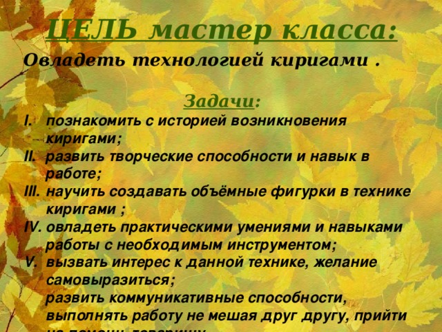 ЦЕЛЬ мастер класса: Овладеть технологией киригами .   Задачи : познакомить с историей возникновения киригами; развить творческие способности и навык в работе; научить создавать объёмные фигурки в технике киригами ; овладеть практическими умениями и навыками работы с необходимым инструментом; вызвать интерес к данной технике, желание самовыразиться;  развить коммуникативные способности, выполнять работу не мешая друг другу, прийти на помощь товарищу.