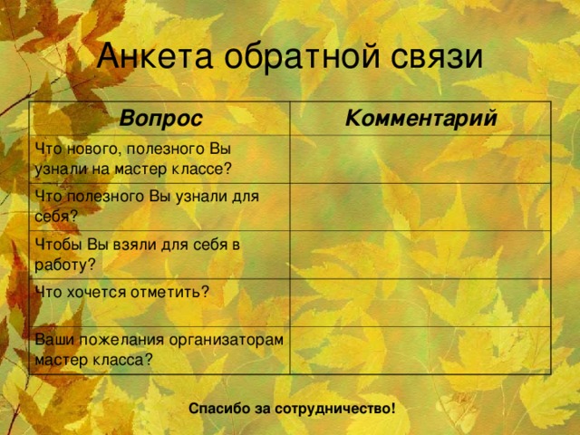 Анкета обратной связи Вопрос Комментарий Что нового, полезного Вы узнали на мастер классе? Что полезного Вы узнали для себя? Чтобы Вы взяли для себя в работу? Что хочется отметить? Ваши пожелания организаторам мастер класса? Спасибо за сотрудничество!