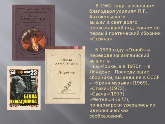 В 1962 году, в основном благодаря усилиям П.Г. Антокольского,  вышел в свет долго пролежавший под сукном ее первый поэтический сборник «Струна».   В 1969 году «Озноб» в переводе на английский вышел в  Нью-Йорке, а в 1970г. – в Лондоне. Последующие сборники, вышедшие в СССР – «Уроки музыки»(1969), «Стихи»(1975), «Свеча»(1977), «Метель»(1977),  по-варварски урезались из идеологических соображений.