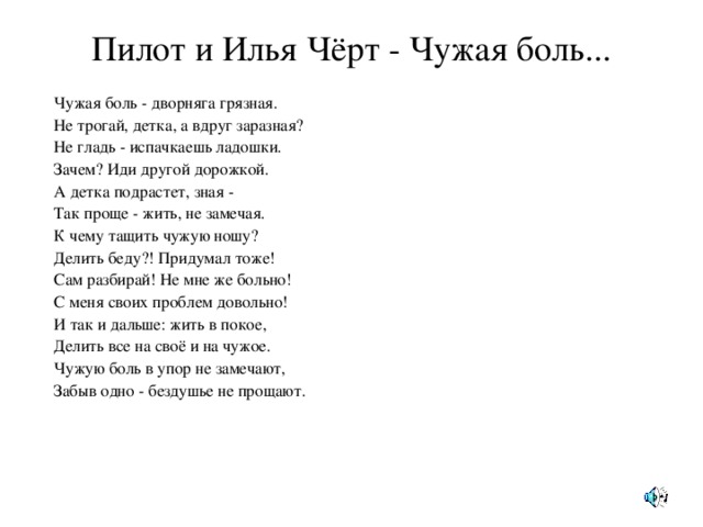 Пилот и Илья Чёрт - Чужая боль... Чужая боль - дворняга грязная. Не трогай, детка, а вдруг заразная? Не гладь - испачкаешь ладошки. Зачем? Иди другой дорожкой. А детка подрастет, зная - Так проще - жить, не замечая. К чему тащить чужую ношу? Делить беду?! Придумал тоже! Сам разбирай! Не мне же больно! С меня своих проблем довольно! И так и дальше: жить в покое, Делить все на своё и на чужое. Чужую боль в упор не замечают, Забыв одно - бездушье не прощают.