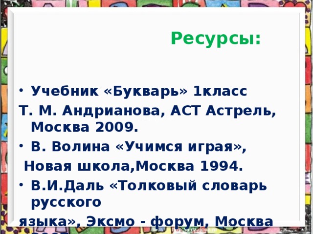 Ресурсы:  Учебник «Букварь» 1класс Т. М. Андрианова, АСТ Астрель, Москва 2009. В. Волина «Учимся играя»,  Новая школа,Москва 1994. В.И.Даль «Толковый словарь русского языка», Эксмо - форум, Москва 2007. Материалы из сети Интернет .