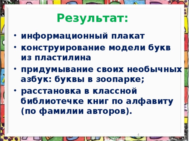 Результат: информационный плакат конструирование модели букв из пластилина придумывание своих необычных азбук: буквы в зоопарке; расстановка в классной библиотечке книг по алфавиту (по фамилии авторов).