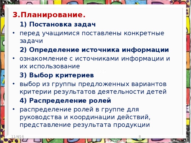 3.Планирование.   1) Постановка задач перед учащимися поставлены конкретные задачи  2) Определение источника информации ознакомление с источниками информации и их использование  3) Выбор критериев выбор из группы предложенных вариантов критерии результатов деятельности детей  4) Распределение ролей распределение ролей в группе для руководства и координации действий, представление результата продукции 11/4/16