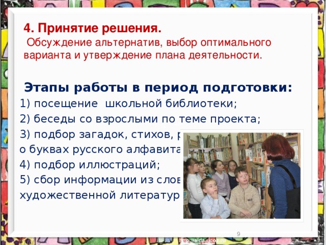 Этапы работы в период подготовки: 1) посещение школьной библиотеки; 2) беседы со взрослыми по теме проекта; 3) подбор загадок, стихов, ребусов о буквах русского алфавита; 4) подбор иллюстраций; 5) сбор информации из словарей, художественной литературы; 4. Принятие решения.  Обсуждение альтернатив, выбор оптимального варианта и утверждение плана деятельности.  11/4/16