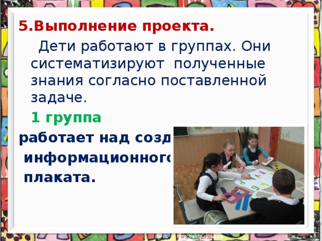 5.Выполнение проекта.    Дети работают в группах. Они систематизируют полученные знания согласно поставленной задаче.  1 группа работает над созданием  информационного  плаката.