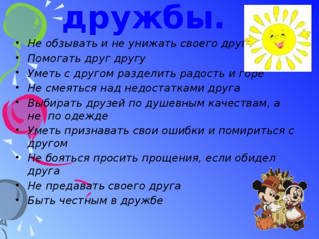 Законы дружбы. Не обзывать и не унижать своего друга Помогать друг другу Уметь с другом разделить радость и горе Не смеяться над недостатками друга Выбирать друзей по душевным качествам, а не по одежде Уметь признавать свои ошибки и помириться с другом Не бояться просить прощения, если обидел друга Не предавать своего друга Быть честным в дружбе