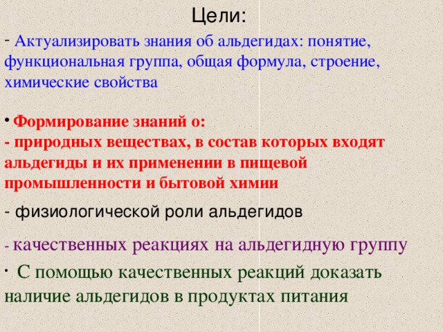 Цели:  Актуализировать знания об альдегидах: понятие, функциональная группа, общая формула, строение, химические свойства  Формирование знаний о: - природных веществах, в состав которых входят альдегиды и их применении в пищевой промышленности и бытовой химии - физиологической роли альдегидов - качественных реакциях на альдегидную группу