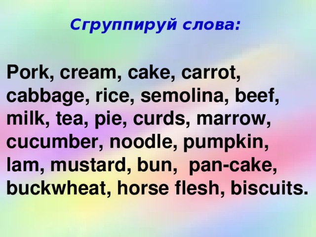 Сгруппируй слова: Pork, cream, cake, carrot, cabbage, rice, semolina, beef, milk, tea, pie, curds, marrow, cucumber, noodle, pumpkin, lam, mustard, bun, pan-cake, buckwheat, horse flesh, biscuits.
