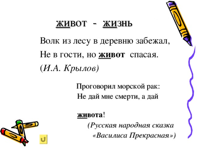 жи вот - жи знь  Волк из лесу в деревню забежал,   Не в гости, но жи вот спасая.     ( И.А. Крылов)  Проговорил морской рак:  Не дай мне смерти, а дай  жи вота ! (Русская народная сказка «Василиса Прекрасная»)