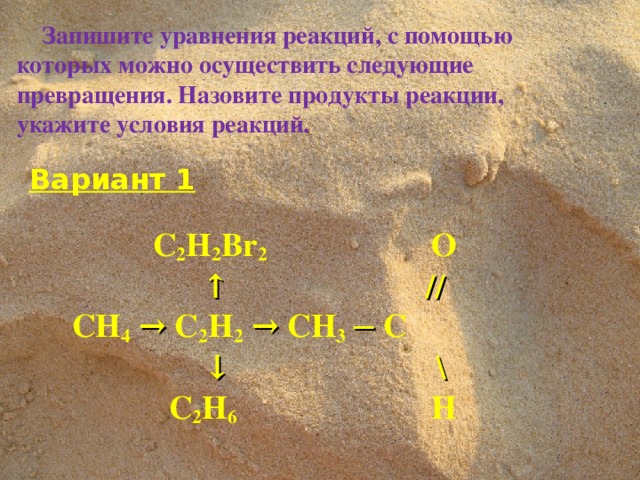 Запишите уравнения реакций, с помощью которых можно осуществить следующие превращения. Назовите продукты реакции, укажите условия реакций.  Вариант 1    C 2 H 2 Br 2   О  ↑  //  CH 4  →  C 2 H 2  →  CH 3  ─  C     ↓  \  C 2 H 6     H