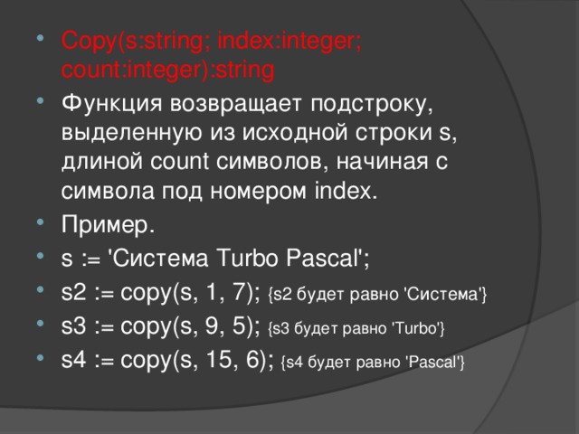 Copy(s:string; index:integer; count:integer):string Функция возвращает подстроку, выделенную из исходной строки s, длиной count символов, начиная с символа под номером index. Пример. s := 'Система Turbo Pascal'; s2 := copy(s, 1, 7); {s2 будет равно 'Система'} s3 := copy(s, 9, 5); {s3 будет равно 'Turbo'} s4 := copy(s, 15, 6); {s4 будет равно 'Pascal'}