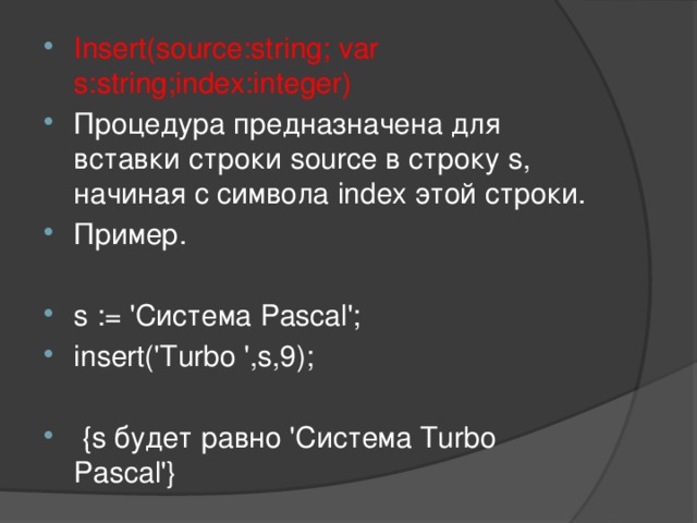 Insert(source:string; var s:string;index:integer) Процедура предназначена для вставки строки source в строку s, начиная с символа index этой строки. Пример. s := 'Система Pascal'; insert('Turbo ',s,9);  {s будет равно 'Система Turbo Pascal'}