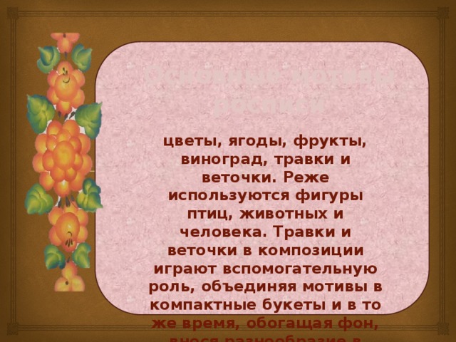 Основные мотивы росписи цветы, ягоды, фрукты, виноград, травки и веточки. Реже используются фигуры птиц, животных и человека. Травки и веточки в композиции играют вспомогательную роль, объединяя мотивы в компактные букеты и в то же время, обогащая фон, внося разнообразие в композицию.