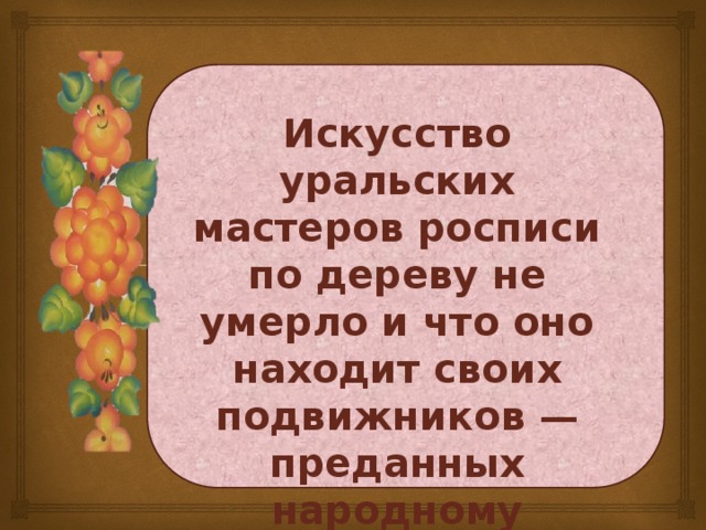 Искусство уральских мастеров росписи по дереву не умерло и что оно находит своих подвижников — преданных народному искусству людей.