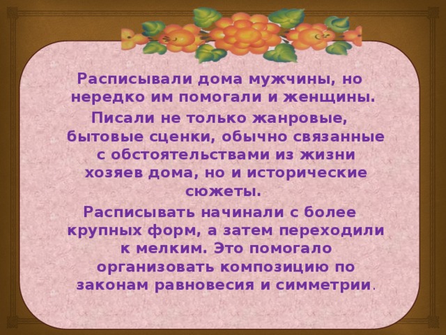 Расписывали дома мужчины, но нередко им помогали и женщины. Писали не только жанровые, бытовые сценки, обычно связанные с обстоятельствами из жизни хозяев дома, но и исторические сюжеты. Расписывать начинали с более крупных форм, а затем переходили к мелким. Это помогало организовать композицию по законам равновесия и симметрии .