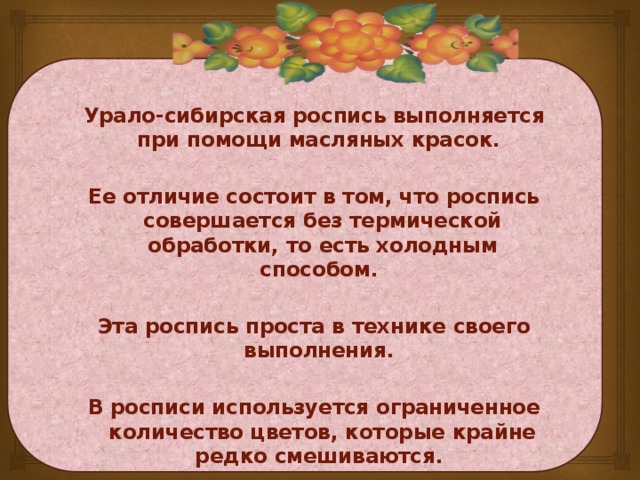 Урало-сибирская роспись выполняется при помощи масляных красок.  Ее отличие состоит в том, что роспись совершается без термической обработки, то есть холодным способом.  Эта роспись проста в технике своего выполнения.  В росписи используется ограниченное количество цветов, которые крайне редко смешиваются.