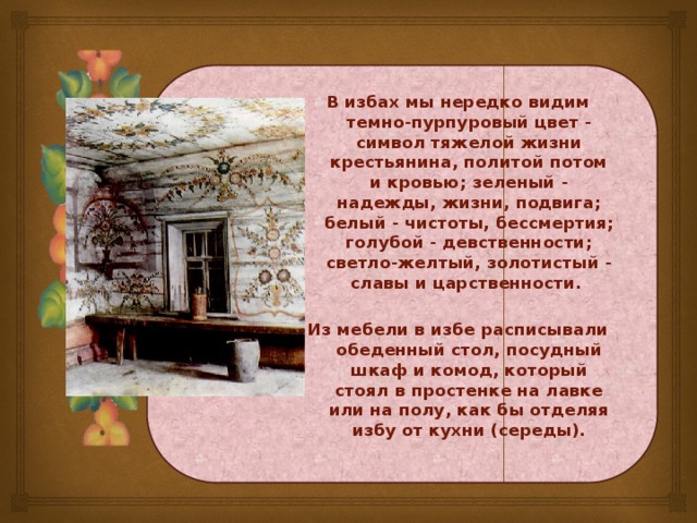 В избах мы нередко видим темно-пурпуровый цвет - символ тяжелой жизни крестьянина, политой потом и кровью; зеленый - надежды, жизни, подвига; белый - чистоты, бессмертия; голубой - девственности; светло-желтый, золотистый - славы и царственности.  Из мебели в избе расписывали обеденный стол, посудный шкаф и комод, который стоял в простенке на лавке или на полу, как бы отделяя избу от кухни (середы).