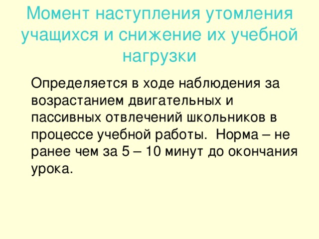 Момент наступления утомления учащихся и снижение их учебной нагрузки  Определяется в ходе наблюдения за возрастанием двигательных и пассивных отвлечений школьников в процессе учебной работы. Норма – не ранее чем за 5 – 10 минут до окончания урока.