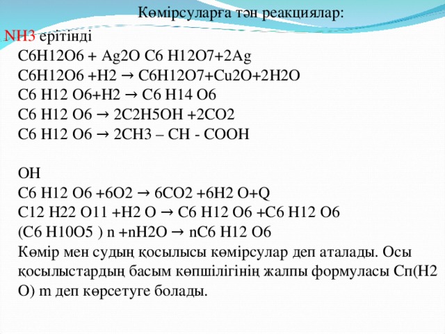 Көмірсуларға тән реакциялар: NH3 ерітінді  C6H12O6 + Ag2O C6 H12O7+2Ag  C6H12O6 +H2 → C6H12O7+Cu2O+2H2O  C6 H12 O6+H2 → C6 H14 O6  C6 H12 O6 → 2C2H5OH +2CO2  C6 H12 O6 → 2CH3 – CH - COOH   OH  C6 H12 O6 +6O2 → 6CO2 +6H2 O+Q  C12 H22 O11 +H2 O → C6 H12 O6 +C6 H12 O6  (C6 H10O5 ) n +nH2О → nC6 H12 O6  Көмір мен судың қосылысы көмірсулар деп аталады. Осы қосылыстардың басым көпшілігінің жалпы формуласы Сп(Н2 О) m деп көрсетуге болады.