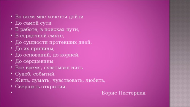 Во всем мне хочется дойти До самой сути, В работе, в поисках пути, В сердечной смуте, До сущности протекших дней, До их причины, До оснований, до корней, До сердцевины Все время, схватывая нить Судеб, событий, Жить, думать, чувствовать, любить,  Свершать открытия.  Борис Пастернак