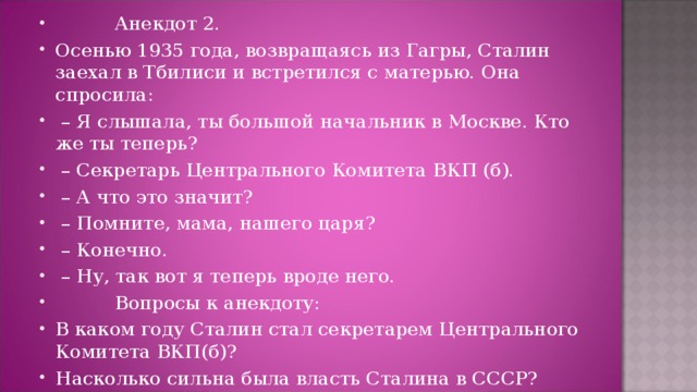           Анекдот 2. Осенью 1935 года, возвращаясь из Гагры, Сталин заехал в Тбилиси и встретился с матерью. Она спросила:  – Я слышала, ты большой начальник в Москве. Кто же ты теперь?  – Секретарь Центрального Комитета ВКП (б).  – А что это значит?  – Помните, мама, нашего царя?  – Конечно.  – Ну, так вот я теперь вроде него.           Вопросы к анекдоту: В каком году Сталин стал секретарем Центрального Комитета ВКП(б)? Насколько сильна была власть Сталина в СССР?