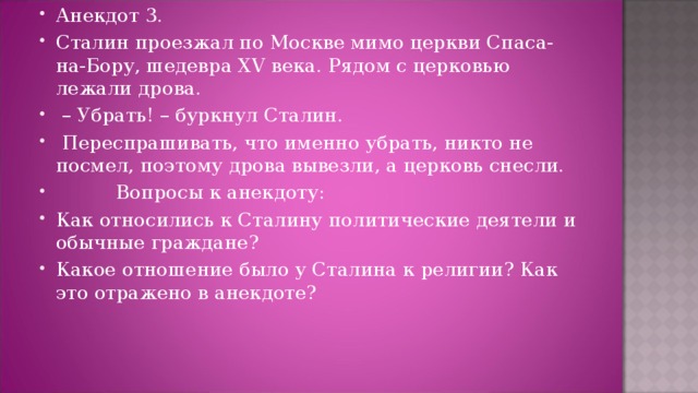 Анекдот 3. Сталин проезжал по Москве мимо церкви Спаса-на-Бору, шедевра XV века. Рядом с церковью лежали дрова.  – Убрать! – буркнул Сталин.   Переспрашивать, что именно убрать, никто не посмел, поэтому дрова вывезли, а церковь снесли.           Вопросы к анекдоту: Как относились к Сталину политические деятели и обычные граждане? Какое отношение было у Сталина к религии? Как это отражено в анекдоте?