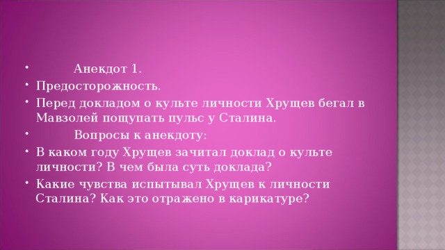           Анекдот 1. Предосторожность. Перед докладом о культе личности Хрущев бегал в Мавзолей пощупать пульс у Сталина.           Вопросы к анекдоту: В каком году Хрущев зачитал доклад о культе личности? В чем была суть доклада? Какие чувства испытывал Хрущев к личности Сталина? Как это отражено в карикатуре?