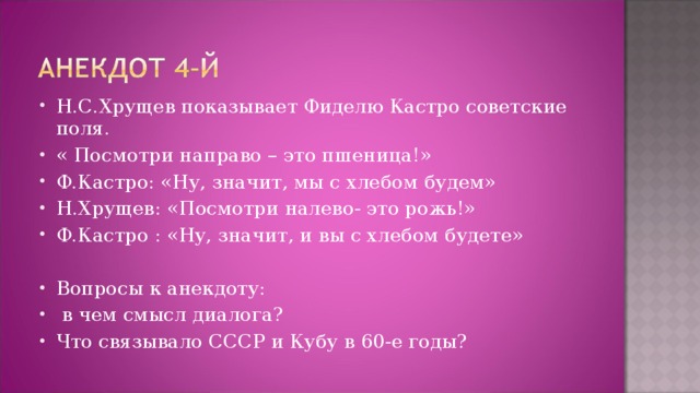 Н.С.Хрущев показывает Фиделю Кастро советские поля. « Посмотри направо – это пшеница!» Ф.Кастро: «Ну, значит, мы с хлебом будем» Н.Хрущев: «Посмотри налево- это рожь!» Ф.Кастро : «Ну, значит, и вы с хлебом будете»  Вопросы к анекдоту:  в чем смысл диалога? Что связывало СССР и Кубу в 60-е годы?