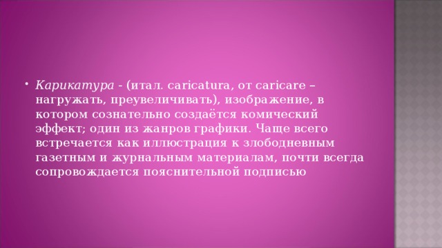 Карикатура - (итал. caricatura, от caricare – нагружать, преувеличивать), изображение, в котором сознательно создаётся комический эффект; один из жанров графики. Чаще всего встречается как иллюстрация к злободневным газетным и журнальным материалам, почти всегда сопровождается пояснительной подписью