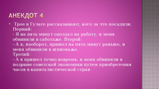 Трое в Гулаге рассказывают, кого за что посадили. Первый:  - Я на пять минут опоздал на работу, и меня обвинили в саботаже. Второй:  - А я, наоборот, пришел на пять минут раньше, и меня обвинили в шпионаже.  Третий:  - А я пришел точно вовремя, и меня обвинили в подрыве советской экономики путем приобретения часов в капиталистической стран