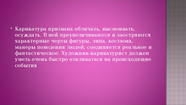 Карикатура призвана обличать, высмеивать, осуждать. В ней преувеличиваются и заостряются характерные черты фигуры, лица, костюма, манеры поведения людей; соединяется реальное и фантастическое. Художник-карикатурист должен уметь очень быстро откликаться на происходящие события