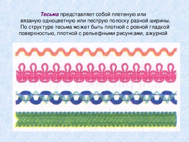 Тесьма представляет собой плетеную или  вязаную одноцветную или пеструю полоску разной ширины.  По структуре тесьма может быть плотной с ровной гладкой поверхностью, плотной с рельефными рисунками, ажурной