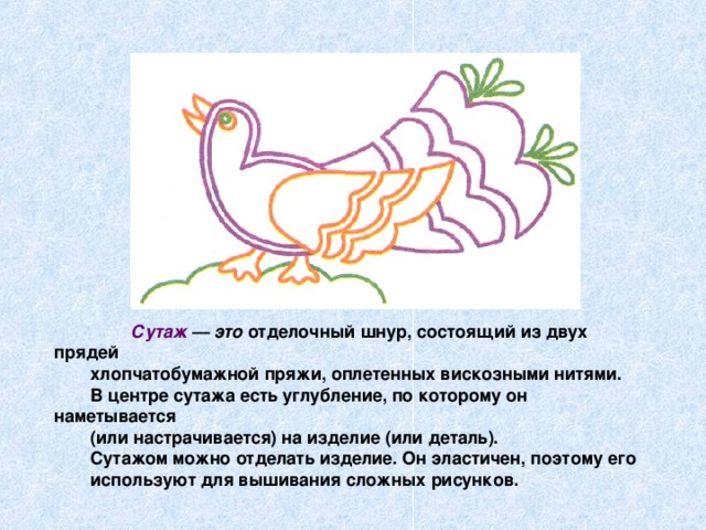 Сутаж — это отделочный шнур, состоящий из двух прядей хлопчатобумажной пряжи, оплетенных вискозными нитями. В центре сутажа есть углубление, по которому он наметывается (или настрачивается) на изделие (или деталь). Сутажом можно отделать изделие. Он эластичен, поэтому его используют для вышивания сложных рисунков.