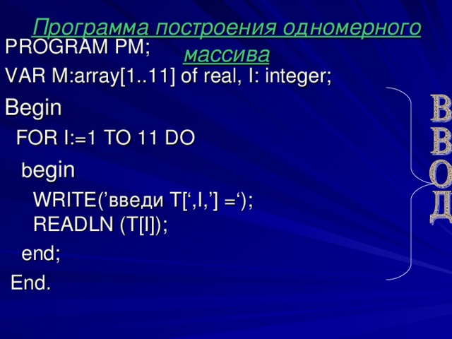 Программа построения одномерного массива PROGRAM PM ; VAR М :array[1..1 1 ] of real , I: integer; Begin  FOR I:=1 TO 1 1 DO   b egin   WRITE(’ введи T[‘,I,’] = ‘) ;   READLN (T[I]);   end;  End .