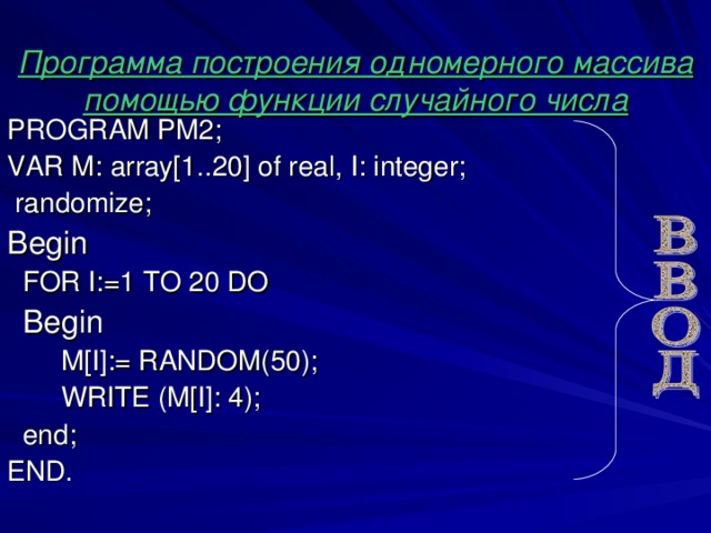 Программа построения одномерного массива помощью функции случайного числа PROGRAM PM 2; VAR М :  array[1.. 20 ] of real , I: integer;  randomize; Begin  FOR I:=1 TO 2 0 DO  Begin  M[I] : = RANDOM(50);  WRITE  (M[I]:  4) ;  end; END.