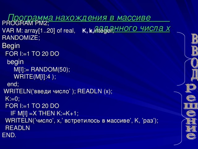 Программа нахождения в массиве  заданного числа х PROGRAM PM 2; VAR М :  array[1.. 20 ] of real ,   I: integer;  RANDOMIZE; Begin  FOR I:=1 TO 2 0 DO  b egin  M[I] : = RANDOM(50);  WRITE(M[I]:4  ) ;  end;  WRITELN(‘ введи число ’  ) ; READLN  (x);  K:=0;  FOR I:=1 TO 20 DO   IF М [I] =Х THEN K:=K+1;  WRITELN(’ число ’, x,’ встретилось в массиве ’, K, ’ раз ’) ;  READLN END. K, х,