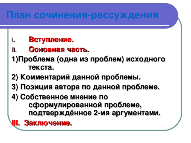 План сочинения-рассуждения Вступление. Основная часть. 1)Проблема ( одна из проблем) исходного текста. 2) Комментарий данной проблемы. 3) Позиция автора по данной проблеме. 4) Собственное мнение по сформулированной проблеме, подтверждённое 2-мя аргументами. III . Заключение.