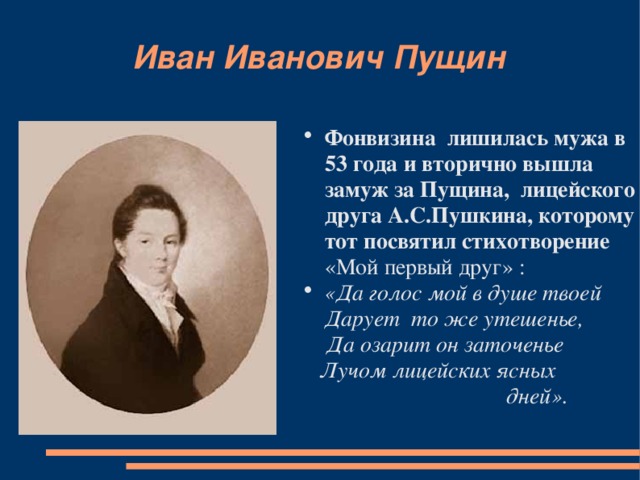 Иван Иванович Пущин Фонвизина лишилась мужа в 53 года и вторично вышла замуж за Пущина, лицейского друга А.С.Пушкина, которому тот посвятил стихотворение «Мой первый друг» : «Да голос мой в душе твоей Дарует то же утешенье,  Да озарит он заточенье  Лучом лицейских ясных  дней».