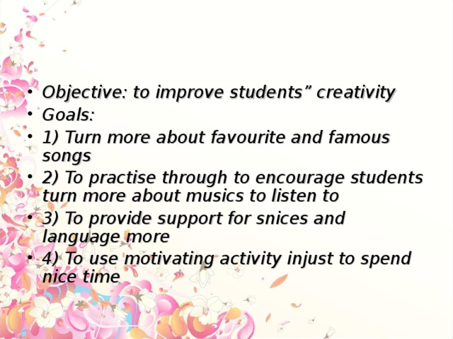 Objective: to improve students” creativity Goals: 1) Turn more about favourite and famous songs 2) To practise through to encourage students turn more about musics to listen to 3) To provide support for snices and language more 4) To use motivating activity injust to spend nice time