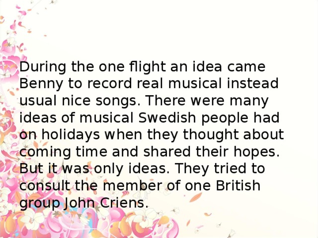 During the one flight an idea came Benny to record real musical instead usual nice songs. There were many ideas of musical Swedish people had on holidays when they thought about coming time and shared their hopes. But it was only ideas. They tried to consult the member of one British group John Criens.