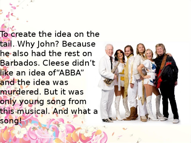 To create the idea on the tail. Why John? Because he also had the rest on Barbados. Cleese didn’t like an idea of“ABBA” and the idea was murdered. But it was only young song from this musical. And what a song!