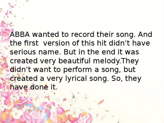 ABBA wanted to record their song. And the first version of this hit didn’t have serious name. But in the end it was created very beautiful melody.They didn’t want to perform a song, but created a very lyrical song. So, they have done it.