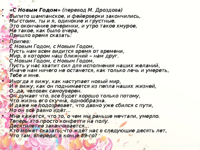 «С Новым Годом»  (перевод М. Дроздова) Выпито шампанское, и фейерверки закончились,  Мы стоим, ты и я, одинокие и грустные.  Это окончание вечеринки, и утро такое хмурое,  Не такое, как было вчера,  Пришло время сказать: Припев:  С Новым Годом, с Новым Годом,  Пусть нам всем видится время от времени,  Мир, в котором наш ближний – нам друг.  С Новым Годом, с Новым Годом,  Пусть у нас хватит сил для исполнения наших желаний,  Иначе нам ничего не останется, как только лечь и умереть,  Тебе и мне. Иногда я вижу, как наступает новый мир,  И я вижу, как он поднимается из пепла наших жизней,  О, да, человек самоуверен.  Он думает что, все будет хорошо только потому,  Что жизнь его скучна, однообразна.  И даже не подозревает, что давно уже сбился с пути,  Но он всё равно идёт… Мне кажется, что то, о чем мы раньше мечтали, умерло.  Теперь это просто конфетти на полу.  Десятилетие заканчивается…  Кто может сказать, что ждёт нас в следующие десять лет,  Что там, впереди, в конце 89-го?