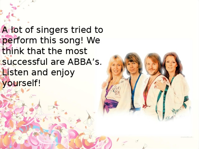 A lot of singers tried to perform this song! We think that the most successful are ABBA’s. Listen and enjoy yourself!