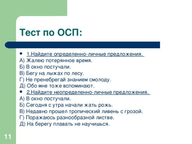 Тест по ОСП: 1.Найдите определенно-личные предложения. А) Жалею потерянное время. Б) В окно постучали. В) Бегу на лыжах по лесу. Г) Не пренебрегай знанием смолоду. Д) Обо мне тоже вспоминают. 2.Найдите неопределенно-личные предложения. А) В окно постучали. Б) Сегодня с утра начали жать рожь. В) Недавно прошел тропический ливень с грозой. Г) Поражаюсь разнообразной листве. Д) На берегу плавать не научишься.