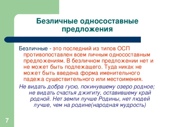 Безличные односоставные предложения  Безличные - это последний из типов ОСП противопоставлен всем личным односоставным предложениям. В безличном предложении нет и не может быть подлежащего. Туда никак не может быть введена форма именительного падежа существительного или местоимения.  Не видать добра гусю, покинувшему озеро родное; не видать счастья джигиту, оставившему край родной. Нет земли лучше Родины, нет людей лучше, чем на родине(народная мудрость)