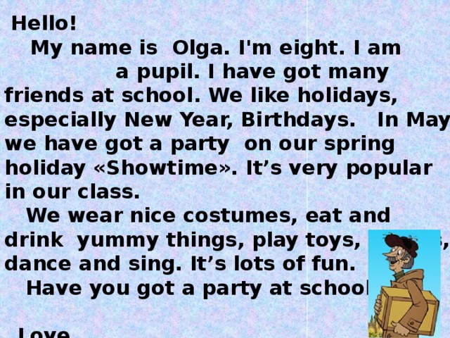 Hello!   My name is Olga. I'm eight.  I am a pupil. I have got many friends at school . We like holidays, especially New Year, Birthdays. In May we have got a party on our spring holiday «Showtime». It’s very popular in our class.  We wear nice costumes, eat and drink yummy things, play toys, games, dance and sing. It’s lots of fun.  Have you got a party at school ?    Love,  Ann