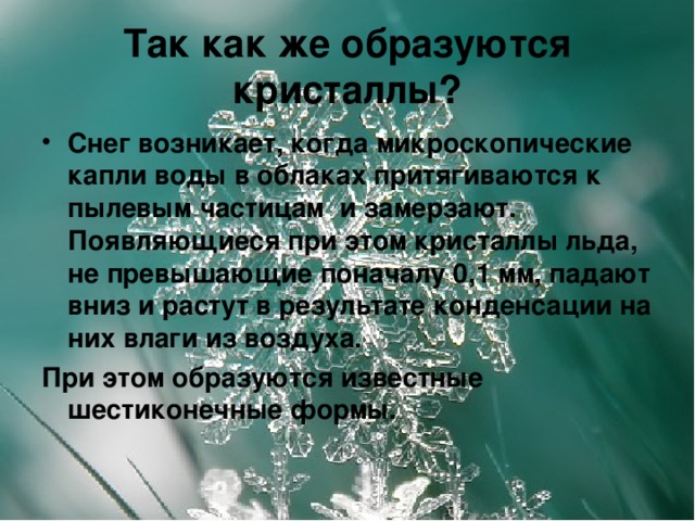 Так как же образуются кристаллы? Снег возникает, когда микроскопические капли воды в облаках притягиваются к пылевым частицам и замерзают. Появляющиеся при этом кристаллы льда, не превышающие поначалу 0,1 мм, падают вниз и растут в результате конденсации на них влаги из воздуха. При этом образуются известные шестиконечные формы.