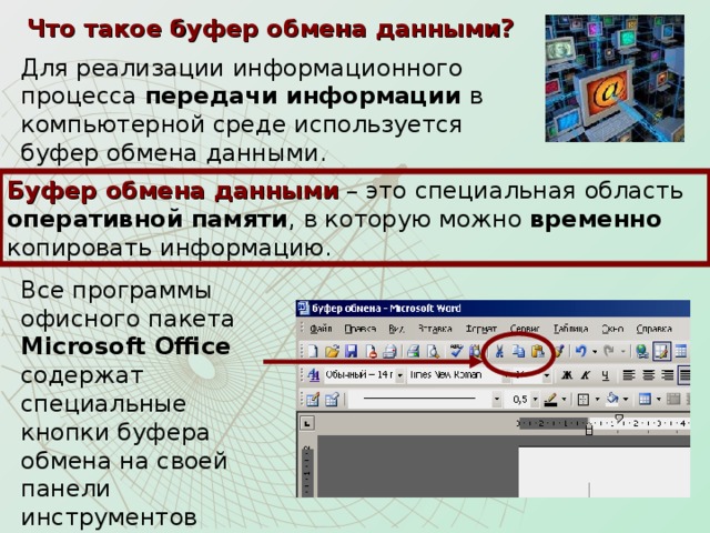 Что такое буфер обмена данными? Для реализации информационного процесса передачи информации в компьютерной среде используется буфер обмена данными. Буфер обмена данными – это специальная область оперативной памяти , в которую можно временно копировать информацию. Все программы офисного пакета Microsoft Office содержат специальные кнопки буфера обмена на своей панели инструментов «Стандартная».