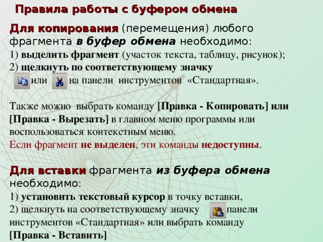 Правила работы с буфером обмена Для копирования (перемещения) любого  фрагмента в буфер обмена  необходимо:  1) выделить фрагмент (участок текста, таблицу, рисунок);  2) щелкнуть по соответствующему значку  или на панели инструментов «Стандартная».   Также можно выбрать команду [Правка - Копировать] или [Правка - Вырезать] в главном меню программы или воспользоваться контекстным меню.  Если фрагмент не выделен , эти команды недоступны .  Для вставки фрагмента из буфера обмена необходимо:  1) установить текстовый курсор в точку вставки,  2) щелкнуть на соответствующему значку панели  инструментов «Стандартная» или выбрать команду  [Правка - Вставить]